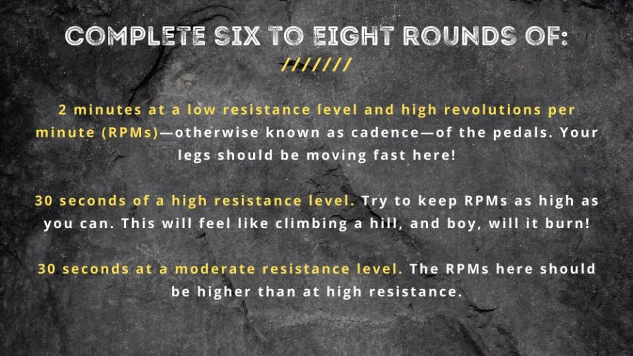graphic that displays text Complete six to eight rounds of:  2 minutes at a low resistance level and high revolutions per minute (RPMs)—otherwise known as cadence—of the pedals. Your legs should be moving fast here! 30 seconds of a high resistance level. Try to keep RPMs as high as you can. This will feel like climbing a hill, and boy, will it burn! 30 seconds at a moderate resistance level. The RPMs here should be higher than at high resistance.