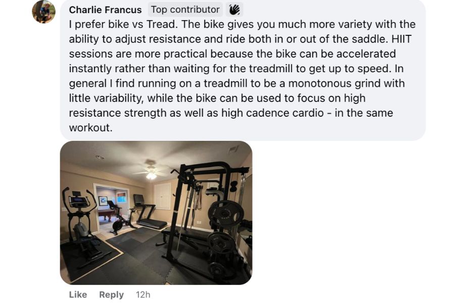 a Facebook comment responding to a poll on whether people like exercise bikes or treadmills. The respondent chose exercise bikes and said the following: I prefer bike vs Tread. The bike gives you much more variety with the ability to adjust resistance and ride both in or out of the saddle. HIIT sessions are more practical because the bike can be accelerated instantly rather than waiting for the treadmill to get up to speed. In general I find running on a treadmill to be a monotonous grind with little variability, while the bike can be used to focus on high resistance strength as well as high cadence cardio - in the same workout.