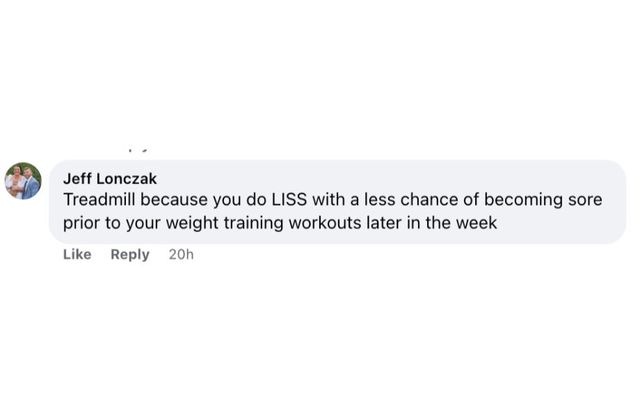 A Facebook comment responding to a poll on whether people prefer exercise bikes or treadmills. The respondent, Jeff Lonczak, said this: Treadmill because you do LISS with a less chance of becoming sore prior to your weight training workouts later in the week