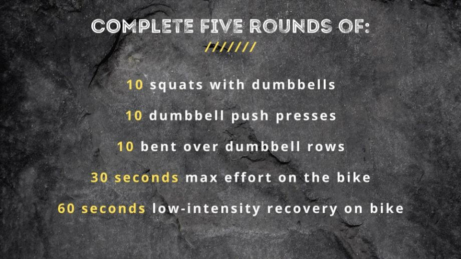 graphic that displays text Complete five rounds of:  10 squats with dumbbells 10 dumbbell push presses 10 bent over dumbbell rows 30 seconds max effort on the bike 60 seconds low-intensity recovery on bike